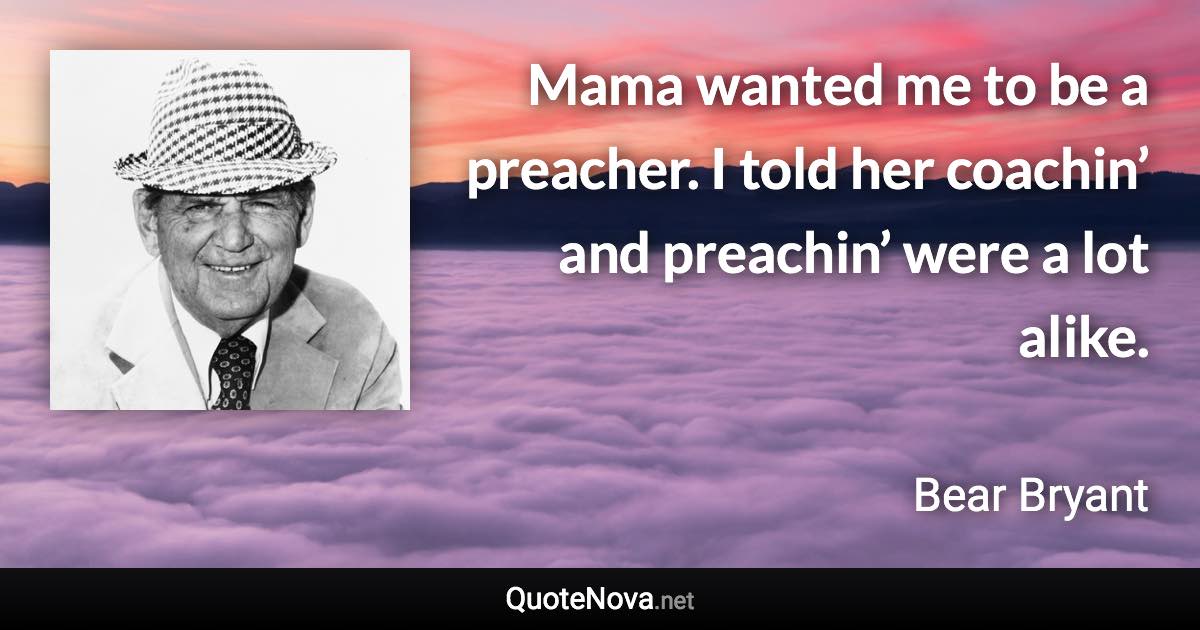 Mama wanted me to be a preacher. I told her coachin’ and preachin’ were a lot alike. - Bear Bryant quote