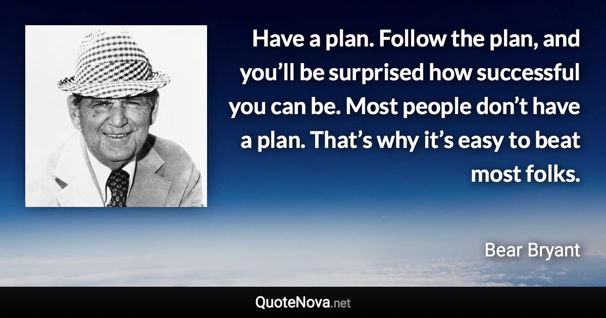 Have a plan. Follow the plan, and you’ll be surprised how successful you can be. Most people don’t have a plan. That’s why it’s easy to beat most folks. - Bear Bryant quote