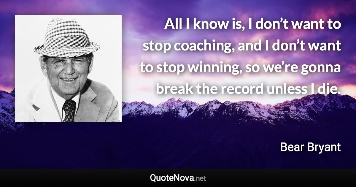 All I know is, I don’t want to stop coaching, and I don’t want to stop winning, so we’re gonna break the record unless I die. - Bear Bryant quote