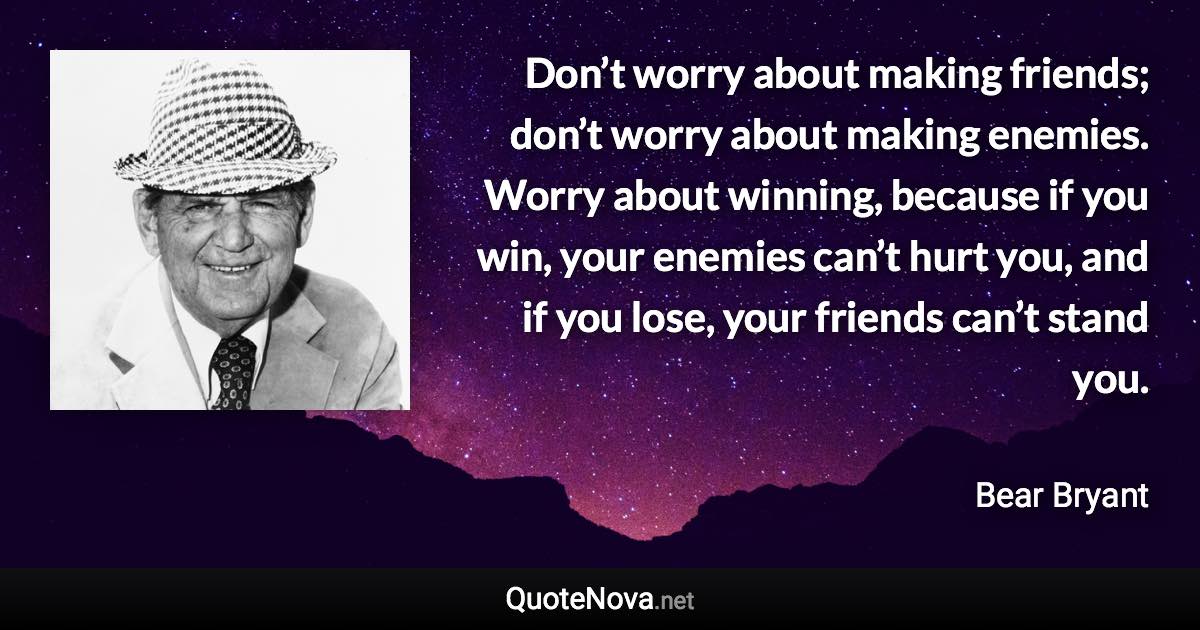 Don’t worry about making friends; don’t worry about making enemies. Worry about winning, because if you win, your enemies can’t hurt you, and if you lose, your friends can’t stand you. - Bear Bryant quote