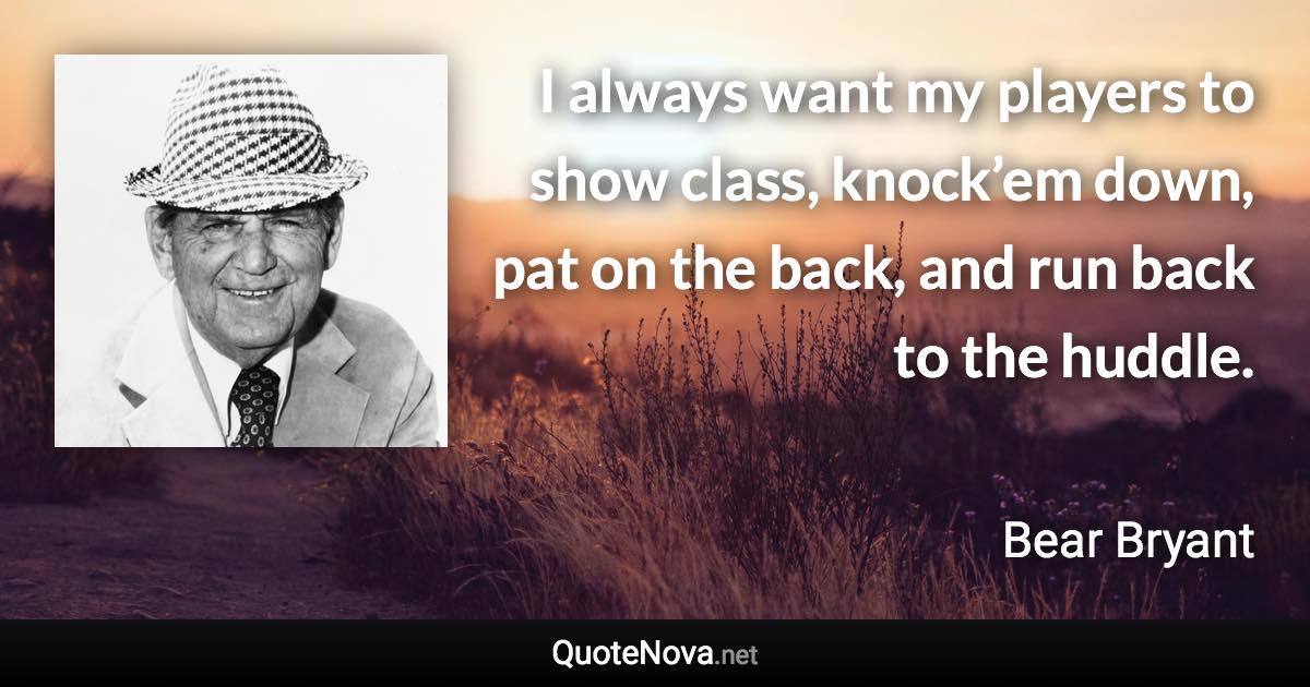 I always want my players to show class, knock’em down, pat on the back, and run back to the huddle. - Bear Bryant quote