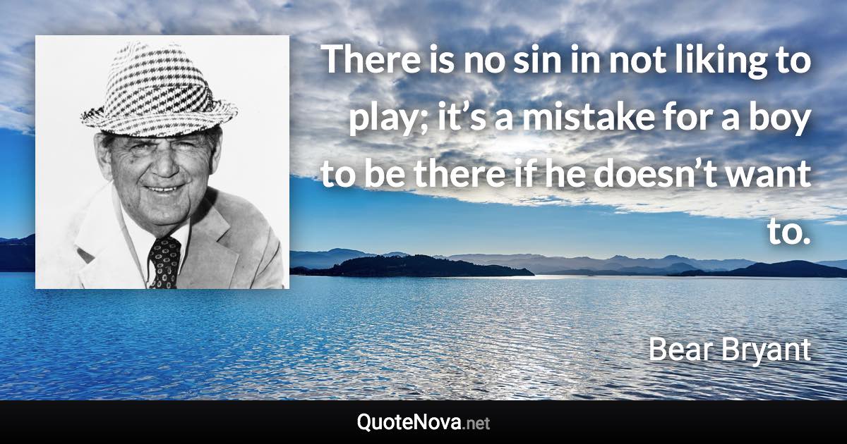 There is no sin in not liking to play; it’s a mistake for a boy to be there if he doesn’t want to. - Bear Bryant quote