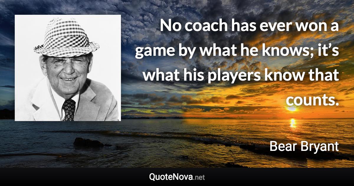 No coach has ever won a game by what he knows; it’s what his players know that counts. - Bear Bryant quote