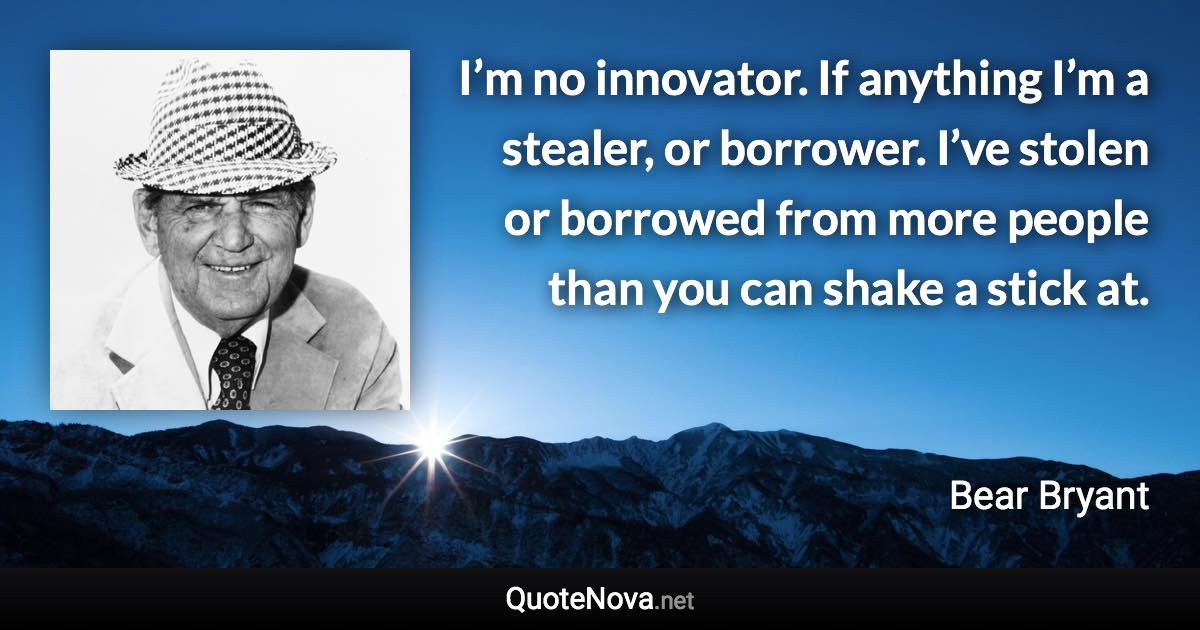 I’m no innovator. If anything I’m a stealer, or borrower. I’ve stolen or borrowed from more people than you can shake a stick at. - Bear Bryant quote