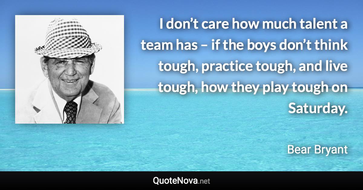 I don’t care how much talent a team has – if the boys don’t think tough, practice tough, and live tough, how they play tough on Saturday. - Bear Bryant quote