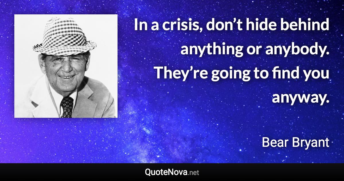 In a crisis, don’t hide behind anything or anybody. They’re going to find you anyway. - Bear Bryant quote