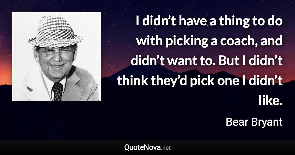 I didn’t have a thing to do with picking a coach, and didn’t want to. But I didn’t think they’d pick one I didn’t like. - Bear Bryant quote