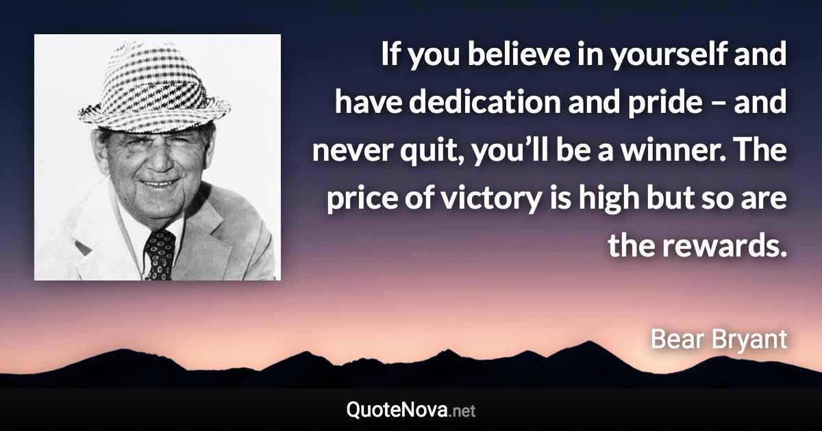 If you believe in yourself and have dedication and pride – and never quit, you’ll be a winner. The price of victory is high but so are the rewards. - Bear Bryant quote