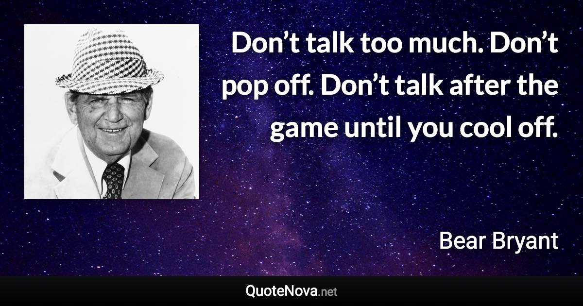 Don’t talk too much. Don’t pop off. Don’t talk after the game until you cool off. - Bear Bryant quote