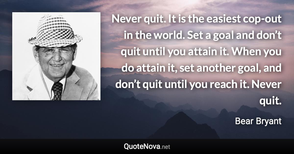 Never quit. It is the easiest cop-out in the world. Set a goal and don’t quit until you attain it. When you do attain it, set another goal, and don’t quit until you reach it. Never quit. - Bear Bryant quote