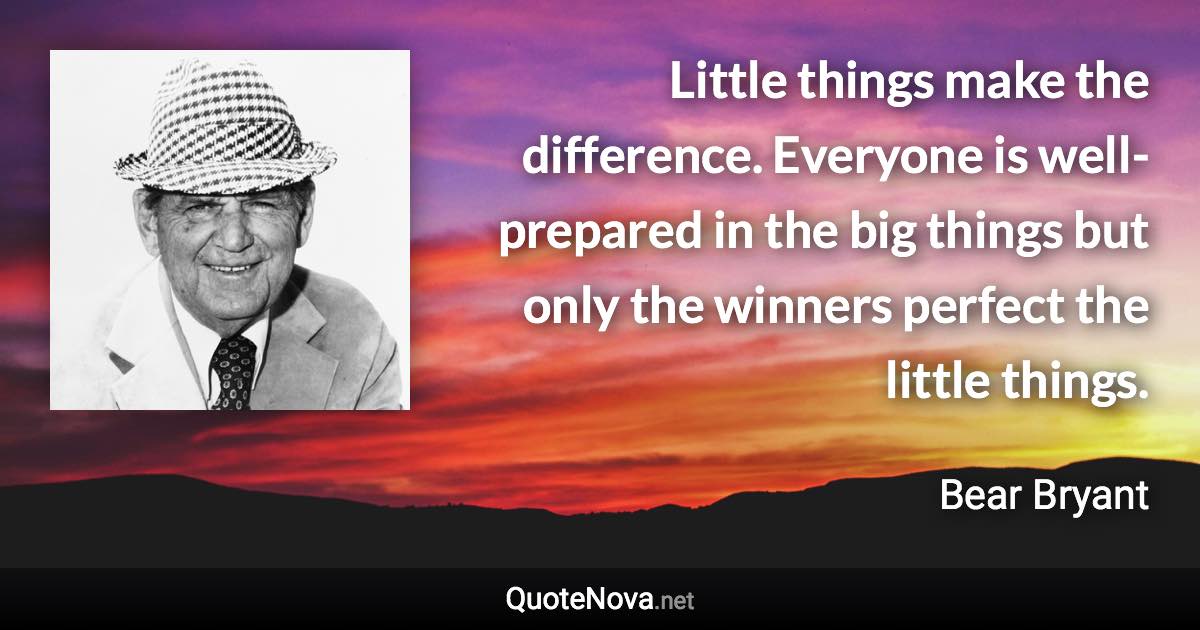 Little things make the difference. Everyone is well-prepared in the big things but only the winners perfect the little things. - Bear Bryant quote