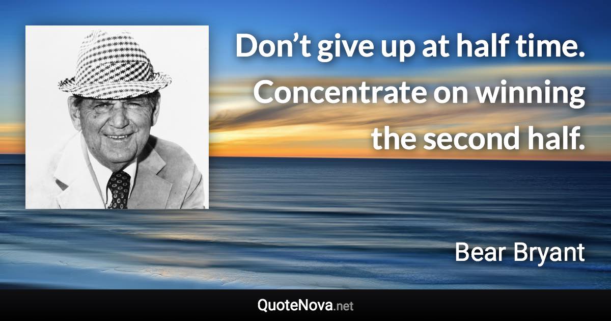 Don’t give up at half time. Concentrate on winning the second half. - Bear Bryant quote
