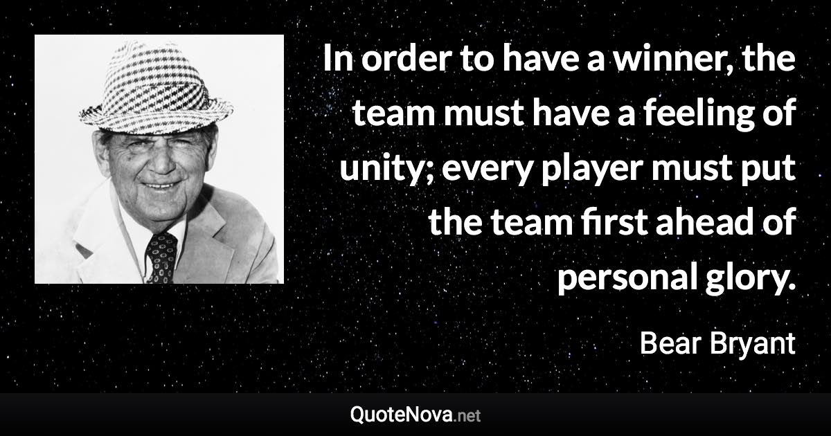 In order to have a winner, the team must have a feeling of unity; every player must put the team first ahead of personal glory. - Bear Bryant quote