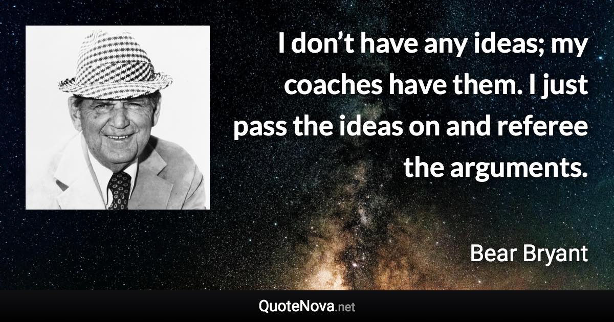 I don’t have any ideas; my coaches have them. I just pass the ideas on and referee the arguments. - Bear Bryant quote