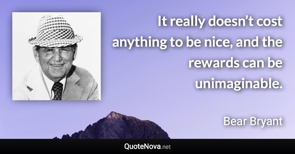 It really doesn’t cost anything to be nice, and the rewards can be unimaginable. - Bear Bryant quote