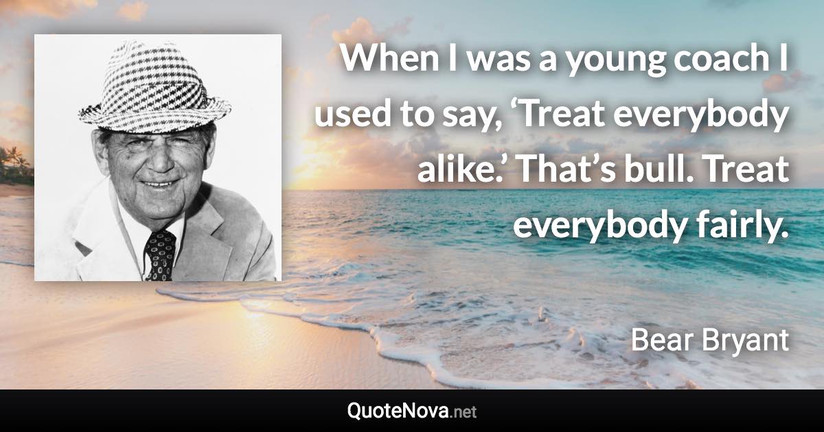 When I was a young coach I used to say, ‘Treat everybody alike.’ That’s bull. Treat everybody fairly. - Bear Bryant quote