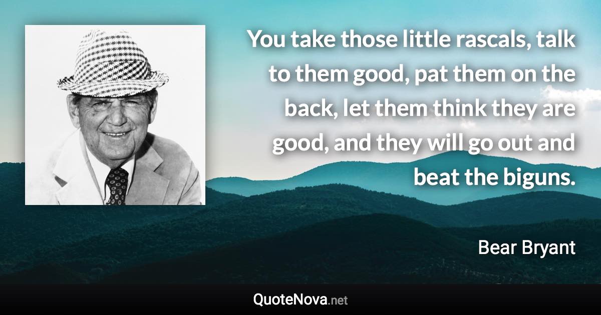 You take those little rascals, talk to them good, pat them on the back, let them think they are good, and they will go out and beat the biguns. - Bear Bryant quote