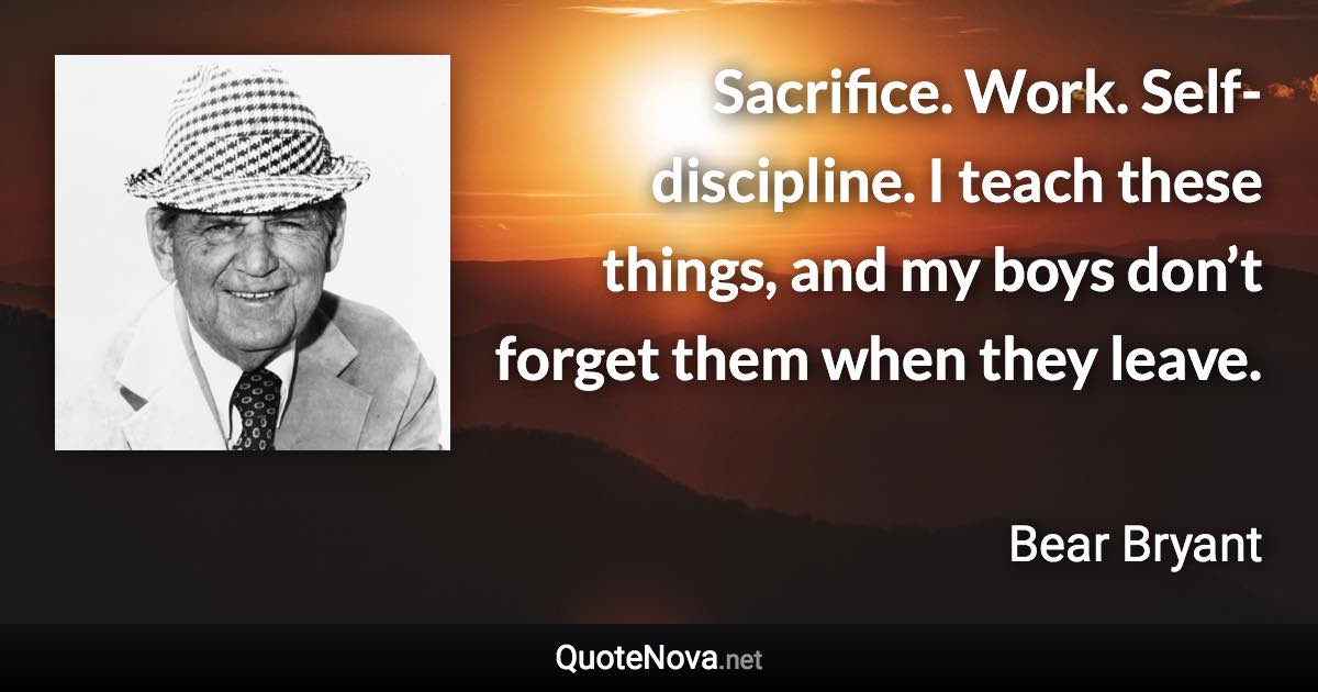 Sacrifice. Work. Self-discipline. I teach these things, and my boys don’t forget them when they leave. - Bear Bryant quote