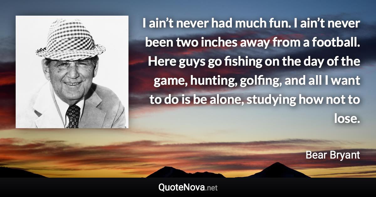 I ain’t never had much fun. I ain’t never been two inches away from a football. Here guys go fishing on the day of the game, hunting, golfing, and all I want to do is be alone, studying how not to lose. - Bear Bryant quote