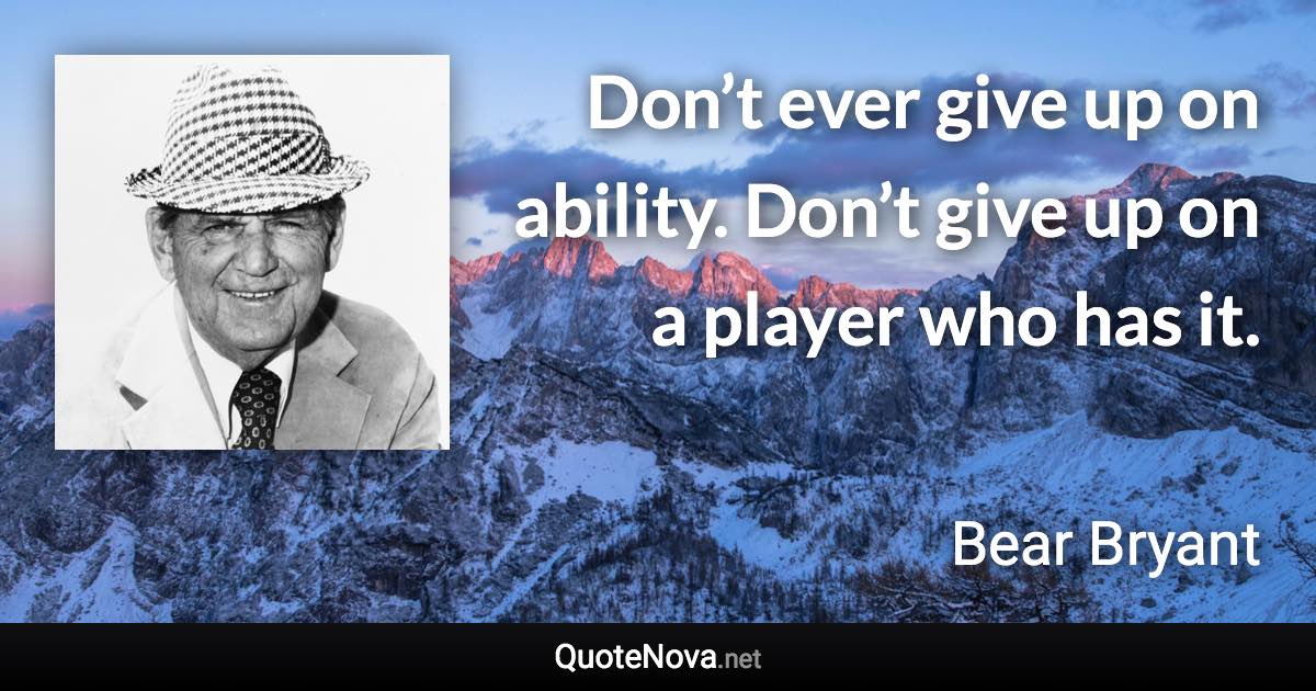Don’t ever give up on ability. Don’t give up on a player who has it. - Bear Bryant quote