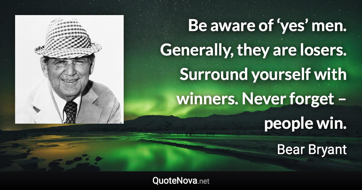 Be aware of ‘yes’ men. Generally, they are losers. Surround yourself with winners. Never forget – people win. - Bear Bryant quote