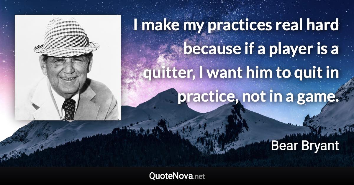 I make my practices real hard because if a player is a quitter, I want him to quit in practice, not in a game. - Bear Bryant quote