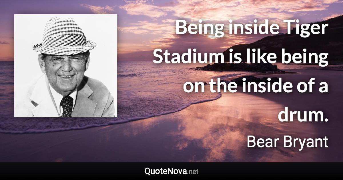 Being inside Tiger Stadium is like being on the inside of a drum. - Bear Bryant quote