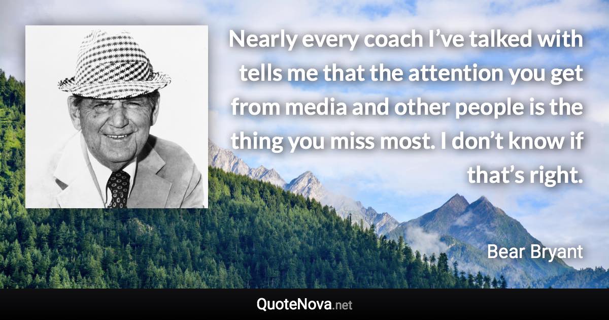 Nearly every coach I’ve talked with tells me that the attention you get from media and other people is the thing you miss most. I don’t know if that’s right. - Bear Bryant quote