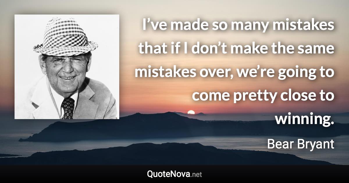 I’ve made so many mistakes that if I don’t make the same mistakes over, we’re going to come pretty close to winning. - Bear Bryant quote