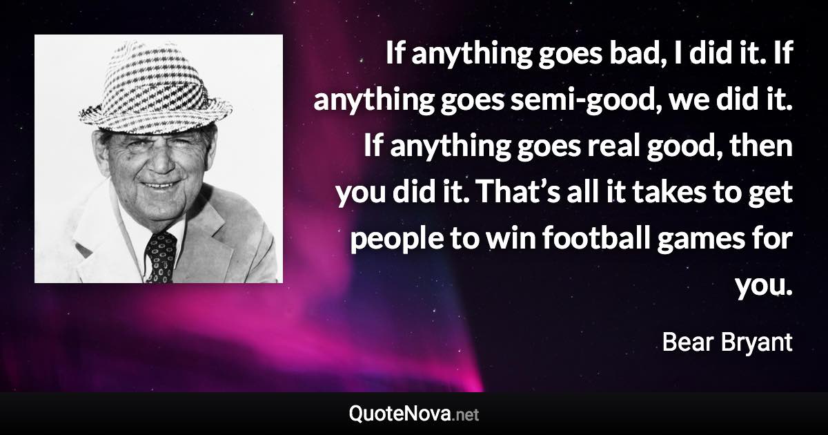 If anything goes bad, I did it. If anything goes semi-good, we did it. If anything goes real good, then you did it. That’s all it takes to get people to win football games for you. - Bear Bryant quote