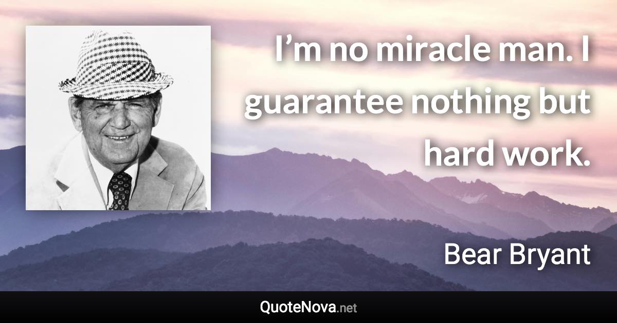 I’m no miracle man. I guarantee nothing but hard work. - Bear Bryant quote
