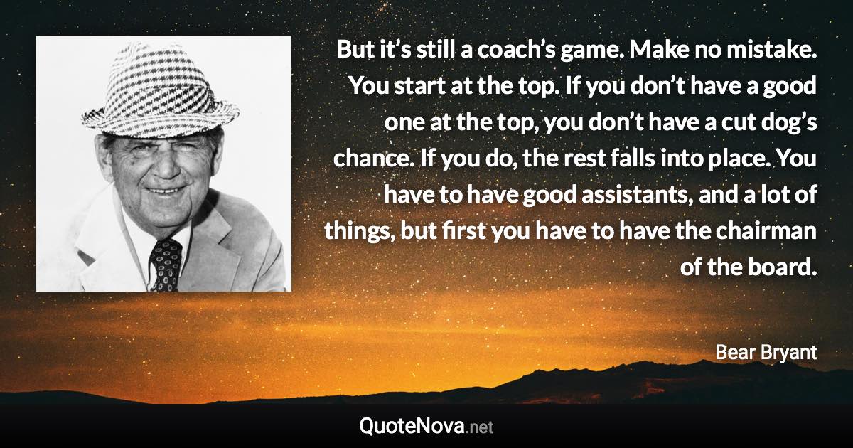 But it’s still a coach’s game. Make no mistake. You start at the top. If you don’t have a good one at the top, you don’t have a cut dog’s chance. If you do, the rest falls into place. You have to have good assistants, and a lot of things, but first you have to have the chairman of the board. - Bear Bryant quote