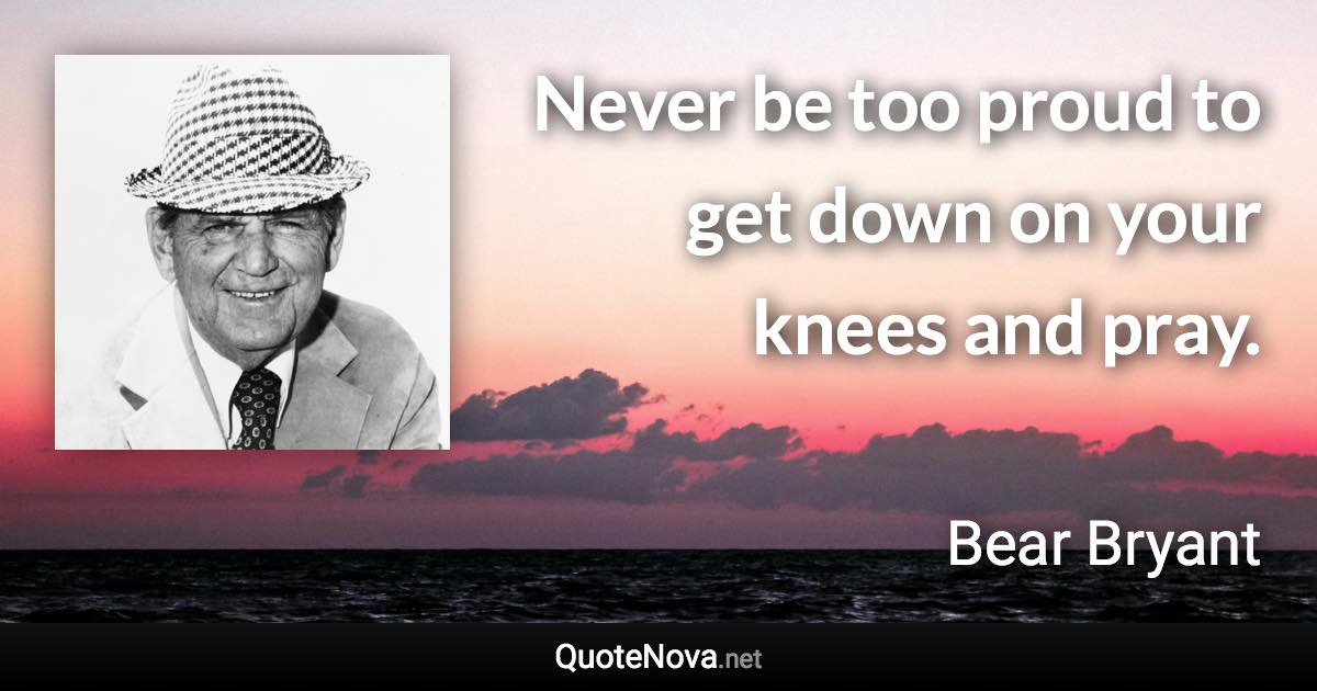 Never be too proud to get down on your knees and pray. - Bear Bryant quote