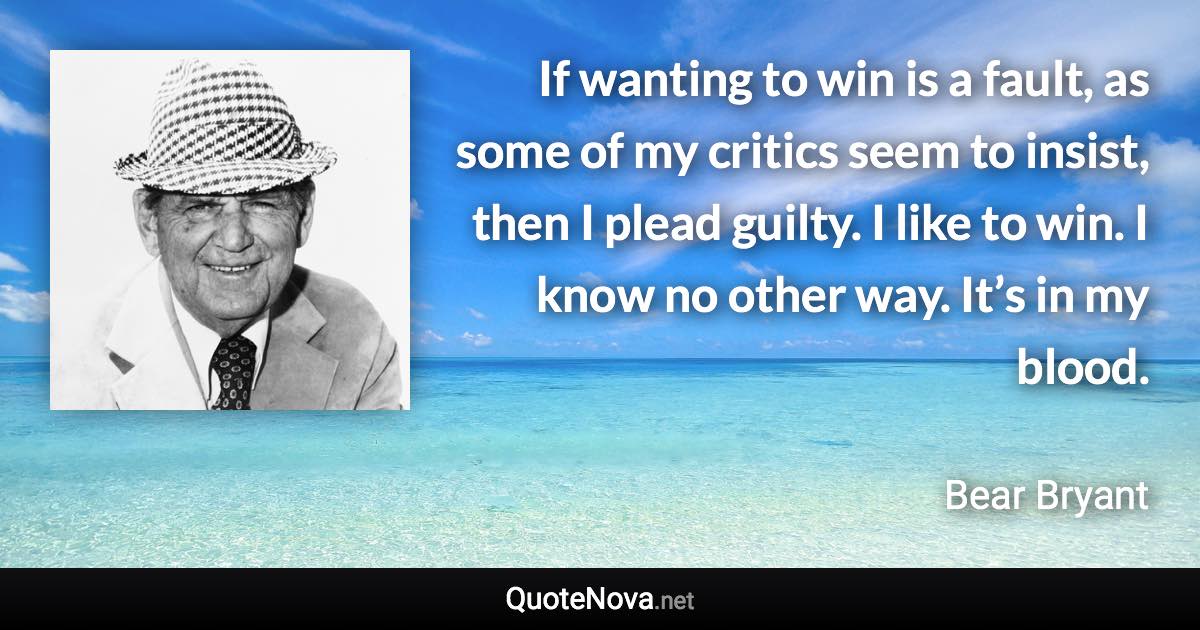 If wanting to win is a fault, as some of my critics seem to insist, then I plead guilty. I like to win. I know no other way. It’s in my blood. - Bear Bryant quote