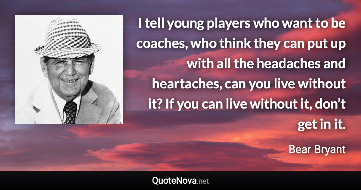 I tell young players who want to be coaches, who think they can put up with all the headaches and heartaches, can you live without it? If you can live without it, don’t get in it. - Bear Bryant quote