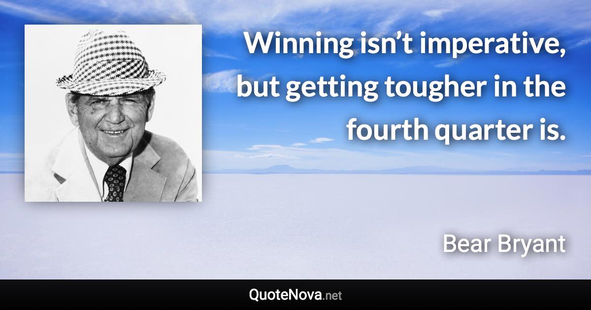 Winning isn’t imperative, but getting tougher in the fourth quarter is. - Bear Bryant quote