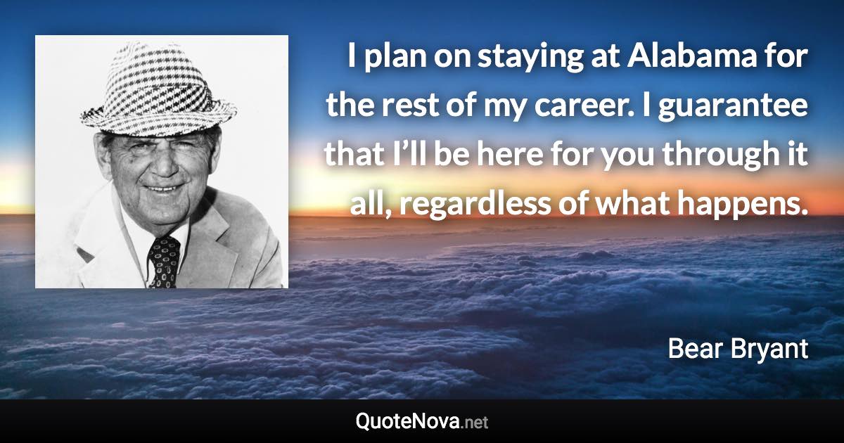 I plan on staying at Alabama for the rest of my career. I guarantee that I’ll be here for you through it all, regardless of what happens. - Bear Bryant quote