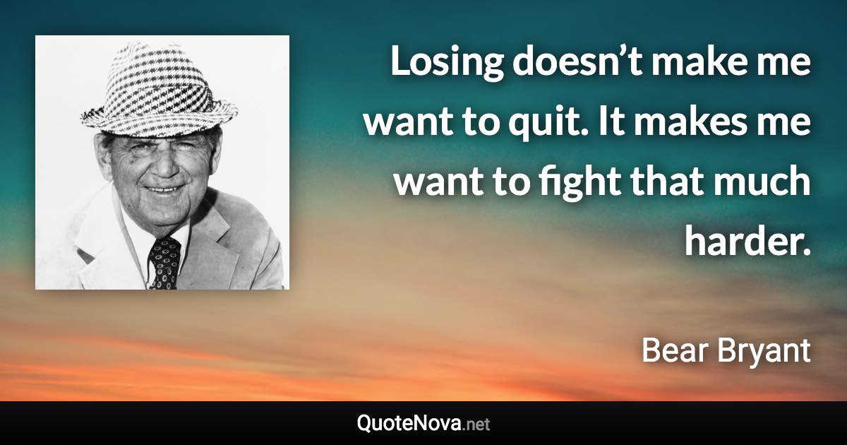 Losing doesn’t make me want to quit. It makes me want to fight that much harder. - Bear Bryant quote