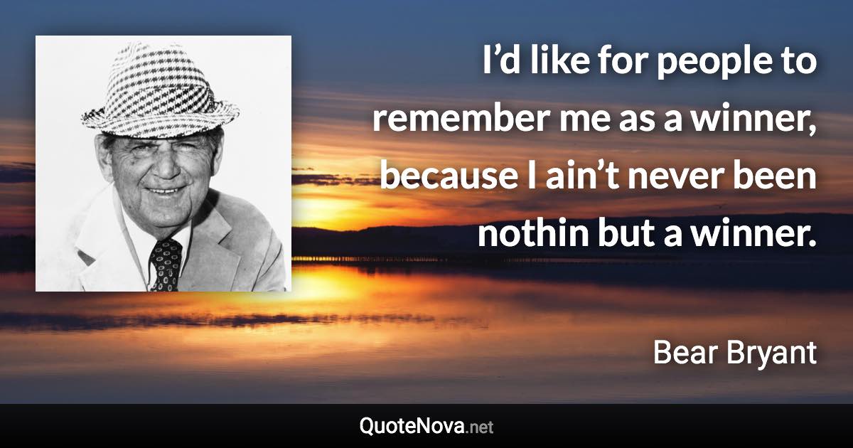 I’d like for people to remember me as a winner, because I ain’t never been nothin but a winner. - Bear Bryant quote