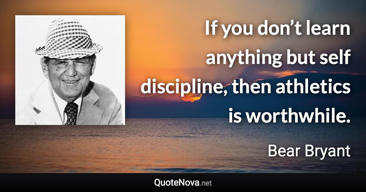 If you don’t learn anything but self discipline, then athletics is worthwhile. - Bear Bryant quote