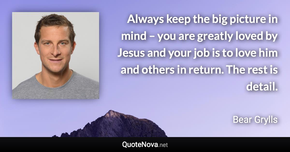 Always keep the big picture in mind – you are greatly loved by Jesus and your job is to love him and others in return. The rest is detail. - Bear Grylls quote
