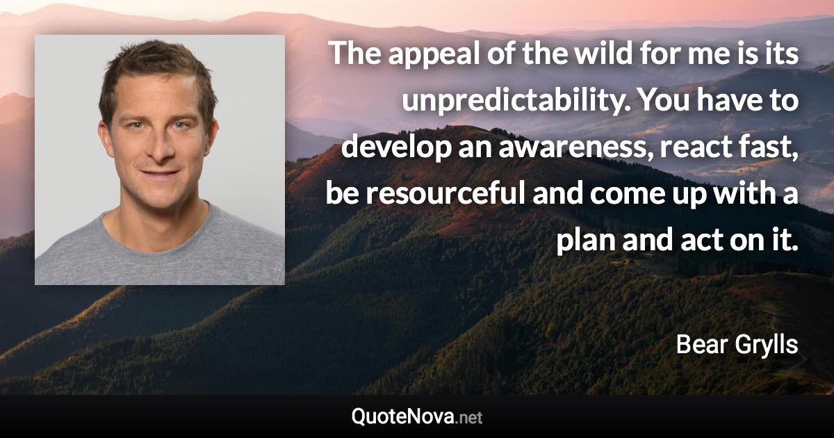 The appeal of the wild for me is its unpredictability. You have to develop an awareness, react fast, be resourceful and come up with a plan and act on it. - Bear Grylls quote