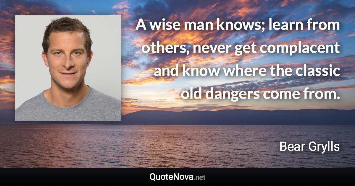 A wise man knows; learn from others, never get complacent and know where the classic old dangers come from. - Bear Grylls quote