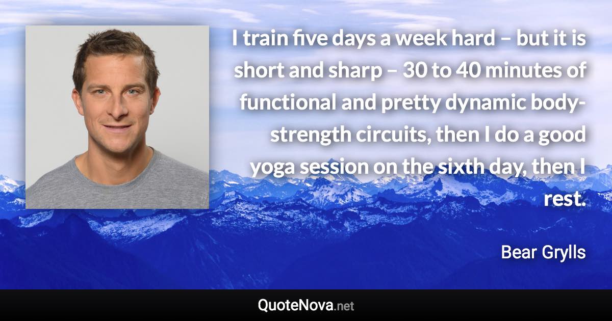 I train five days a week hard – but it is short and sharp – 30 to 40 minutes of functional and pretty dynamic body-strength circuits, then I do a good yoga session on the sixth day, then I rest. - Bear Grylls quote