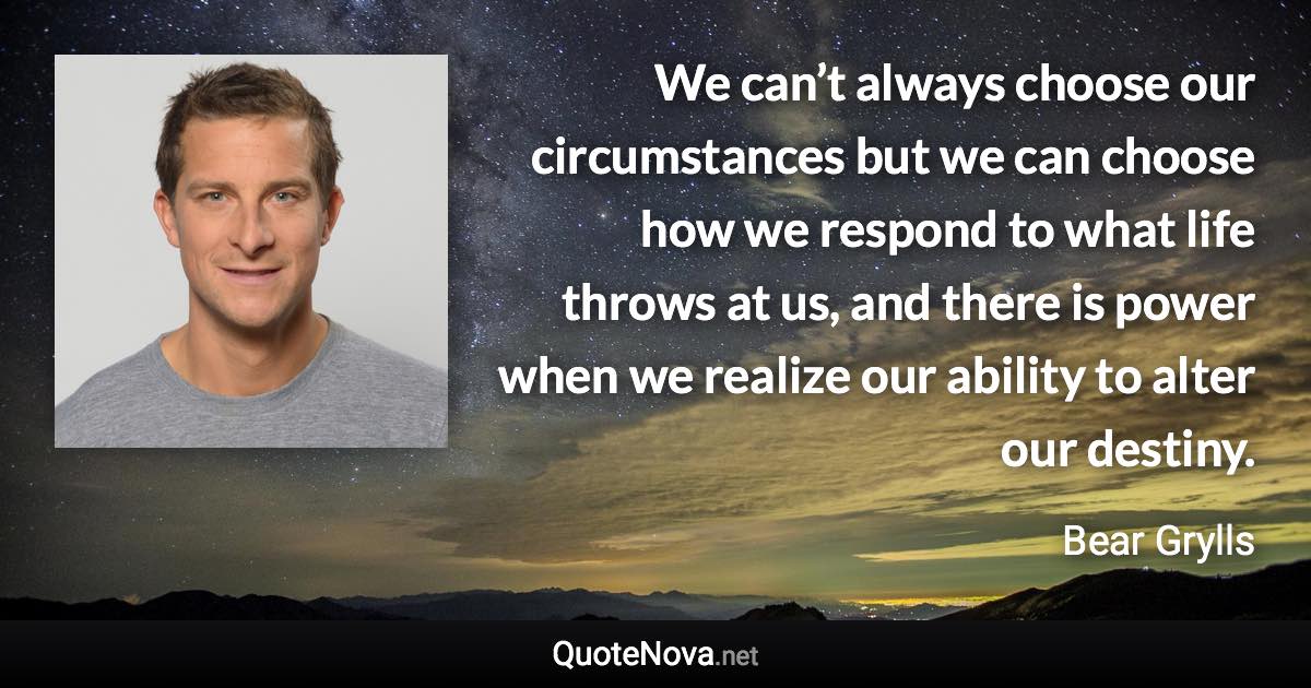 We can’t always choose our circumstances but we can choose how we respond to what life throws at us, and there is power when we realize our ability to alter our destiny. - Bear Grylls quote
