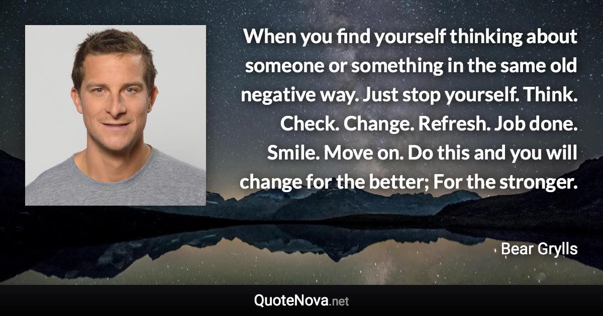 When you find yourself thinking about someone or something in the same old negative way. Just stop yourself. Think. Check. Change. Refresh. Job done. Smile. Move on. Do this and you will change for the better; For the stronger. - Bear Grylls quote