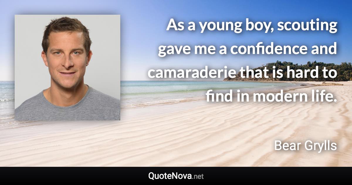 As a young boy, scouting gave me a confidence and camaraderie that is hard to find in modern life. - Bear Grylls quote