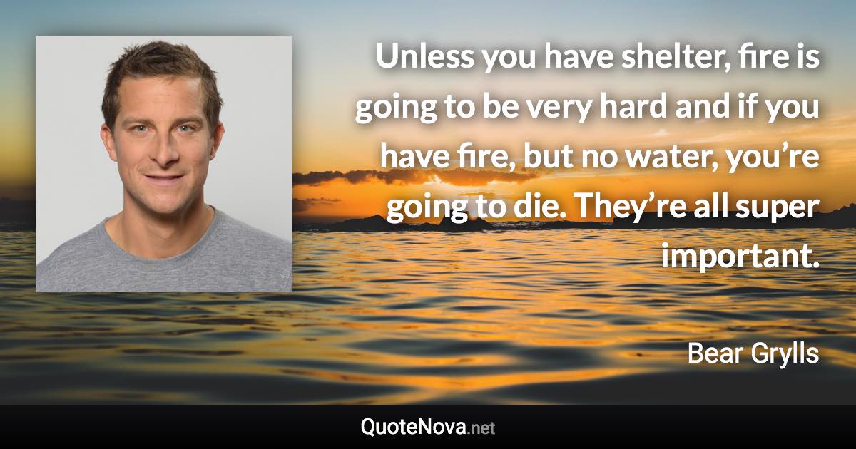 Unless you have shelter, fire is going to be very hard and if you have fire, but no water, you’re going to die. They’re all super important. - Bear Grylls quote