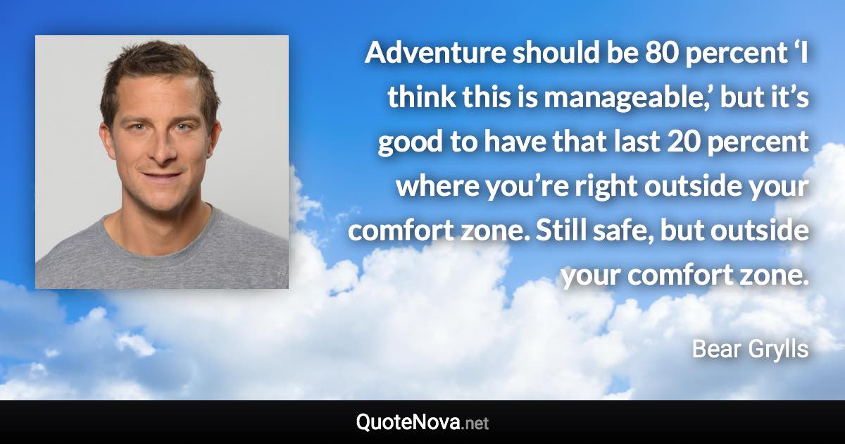 Adventure should be 80 percent ‘I think this is manageable,’ but it’s good to have that last 20 percent where you’re right outside your comfort zone. Still safe, but outside your comfort zone. - Bear Grylls quote
