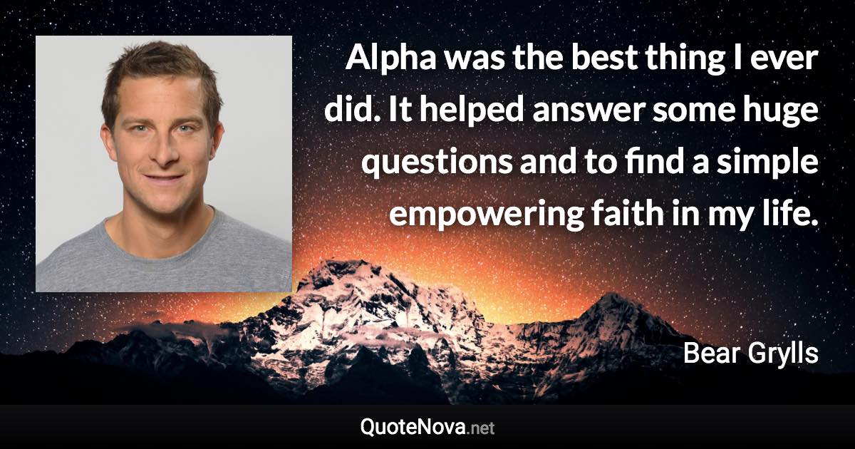 Alpha was the best thing I ever did. It helped answer some huge questions and to find a simple empowering faith in my life. - Bear Grylls quote